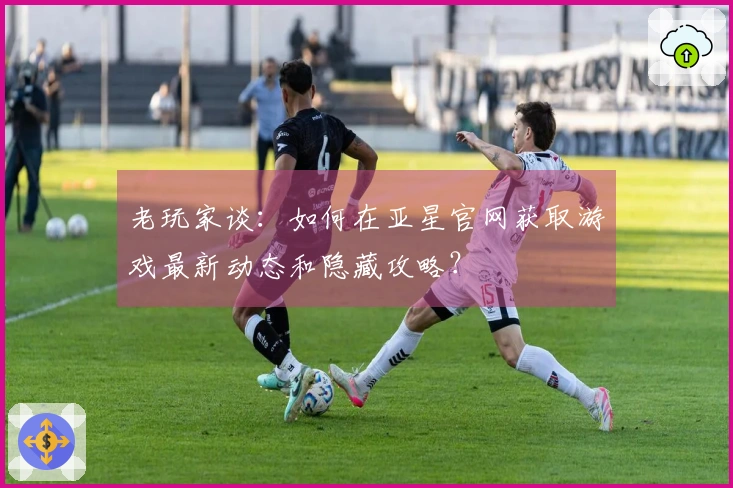 老玩家谈：如何在亚星官网获取游戏最新动态和隐藏攻略？