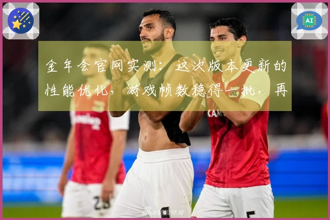 金年会官网实测：这次版本更新的性能优化，游戏帧数稳得一批，再也不卡顿了！