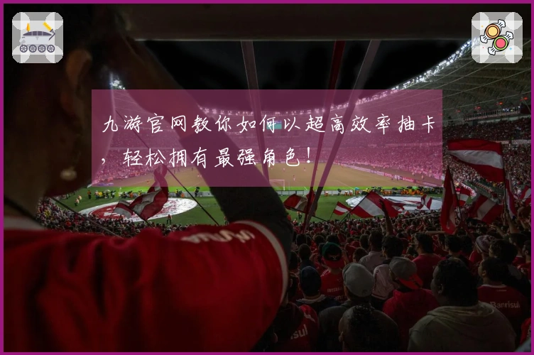 九游官网教你如何以超高效率抽卡，轻松拥有最强角色！