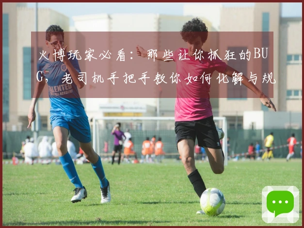 火博玩家必看：那些让你抓狂的BUG，老司机手把手教你如何化解与规避！