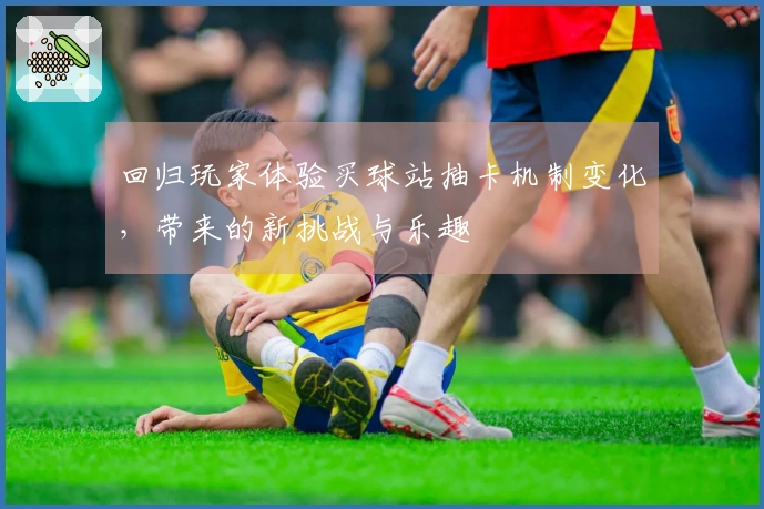 回归玩家体验买球站抽卡机制变化，带来的新挑战与乐趣