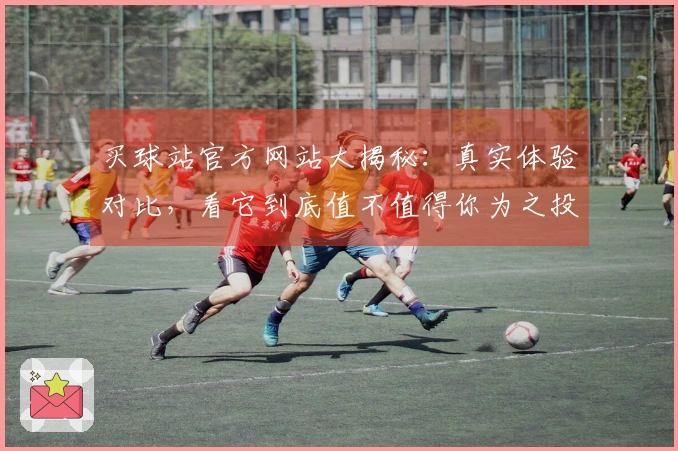 买球站官方网站大揭秘：真实体验对比，看它到底值不值得你为之投入！