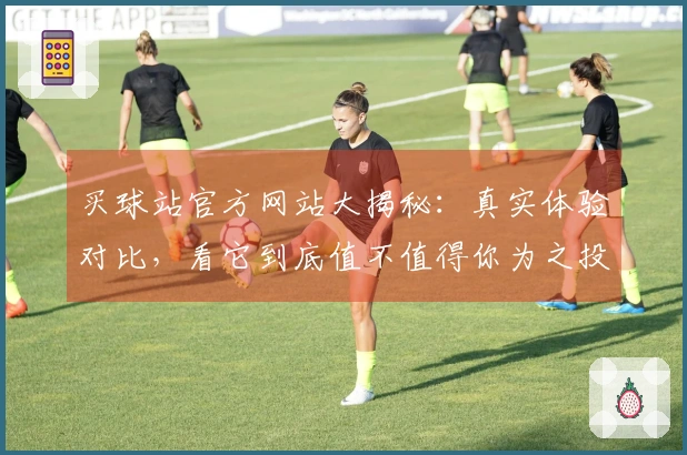 买球站官方网站大揭秘：真实体验对比，看它到底值不值得你为之投入！