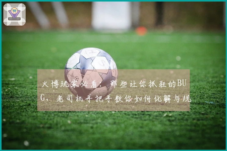 火博玩家必看：那些让你抓狂的BUG，老司机手把手教你如何化解与规避！